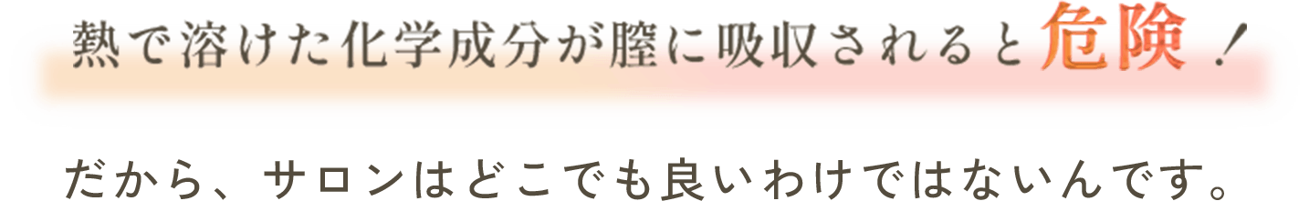 熱で溶けた化学成分が膣に吸収されると危険！だから、サロンはどこでも良いわけではないんです。